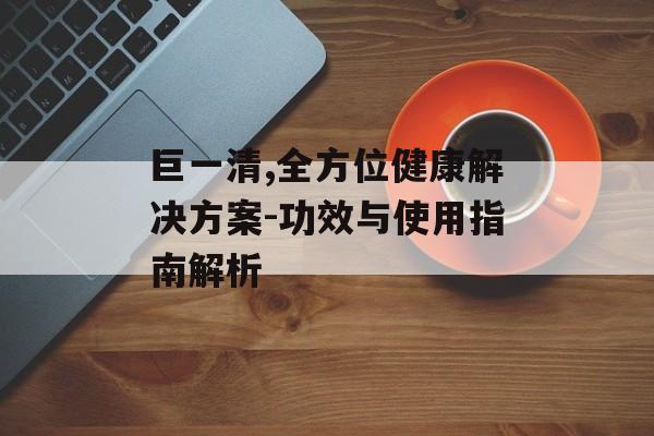 巨一清,全方位健康解决方案-功效与使用指南解析