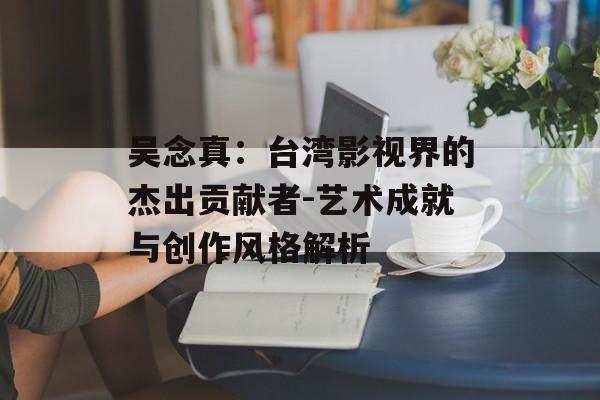 吴念真:台湾影视界的杰出贡献者-艺术成就与创作风格解析 吴念真:台湾影视界的杰出贡献者-艺术成就与创作风格解析