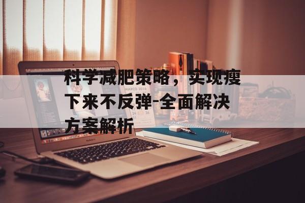 科学减肥策略,实现瘦下来不反弹-全面解决方案解析 科学减肥策略,实现瘦下来不反弹-全面解决方案解析