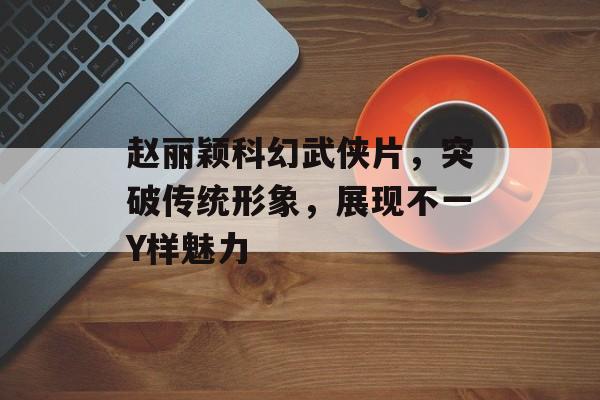 赵丽颖科幻武侠片,突破传统形象,展现不一Y样魅力 赵丽颖科幻武侠片,突破传统形象,展现不一Y样魅力