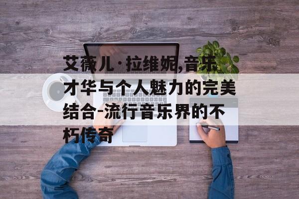 艾薇儿·拉维妮,音乐才华与个人魅力的完美结合-流行音乐界的不朽传奇