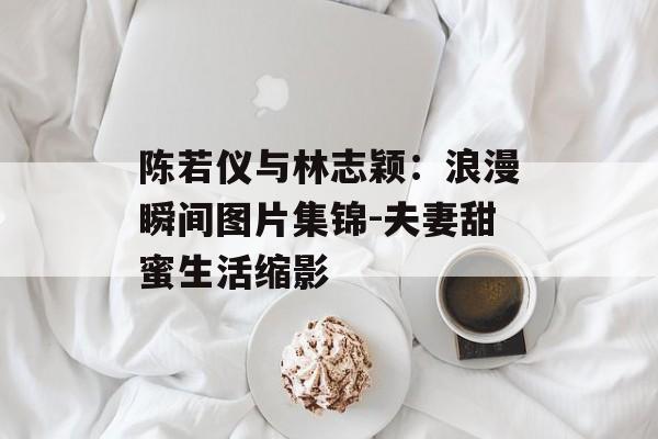 陈若仪与林志颖:浪漫瞬间图片集锦-夫妻甜蜜生活缩影 陈若仪与林志颖:浪漫瞬间图片集锦-夫妻甜蜜生活缩影