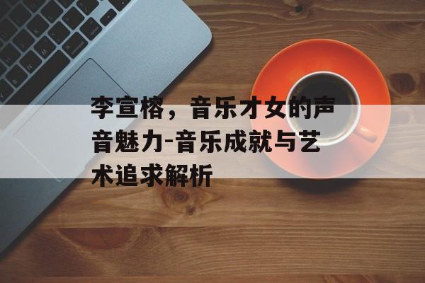 李宣榕,音乐才女的声音魅力-音乐成就与艺术追求解析 李宣榕,音乐才女的声音魅力-音乐成就与艺术追求解析