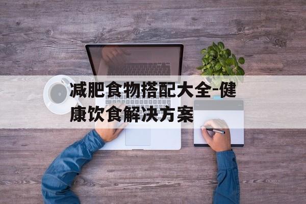 减肥食物搭配大全-健康饮食解决方案 减肥食物搭配大全-健康饮食解决方案