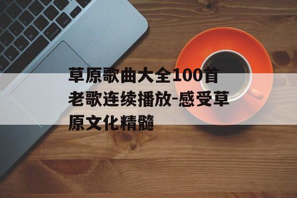 草原歌曲大全100首老歌连续播放-感受草原文化精髓 草原歌曲大全100首老歌连续播放-感受草原文化精髓