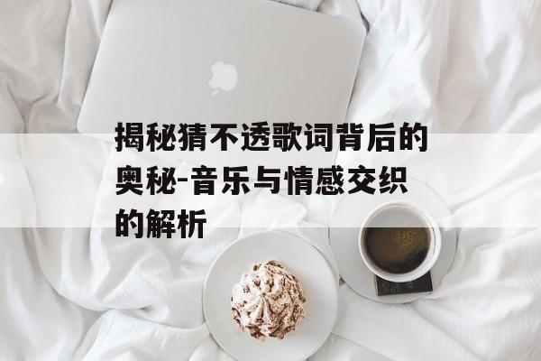 揭秘猜不透歌词背后的奥秘-音乐与情感交织的解析 揭秘猜不透歌词背后的奥秘-音乐与情感交织的解析