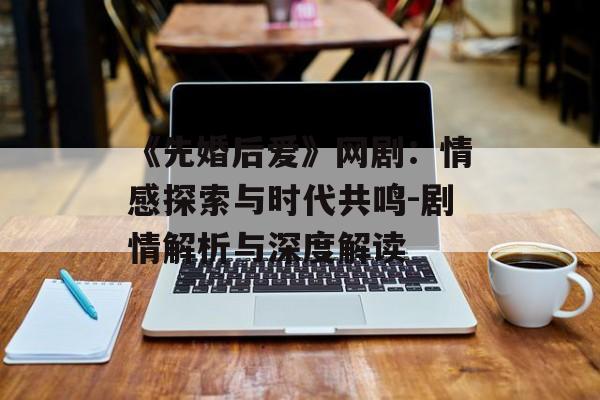 《先婚后爱》网剧:情感探索与时代共鸣-剧情解析与深度解读 《先婚后爱》网剧:情感探索与时代共鸣-剧情解析与深度解读