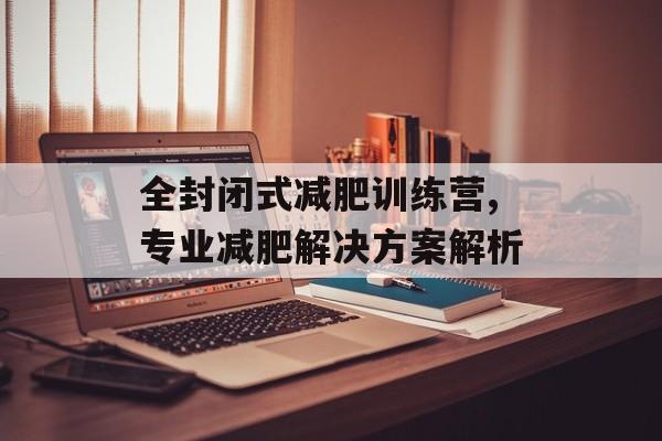 全封闭式减肥训练营,专业减肥解决方案解析 全封闭式减肥训练营,专业减肥解决方案解析