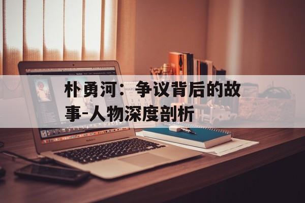 朴勇河:争议背后的故事-人物深度剖析 朴勇河:争议背后的故事-人物深度剖析