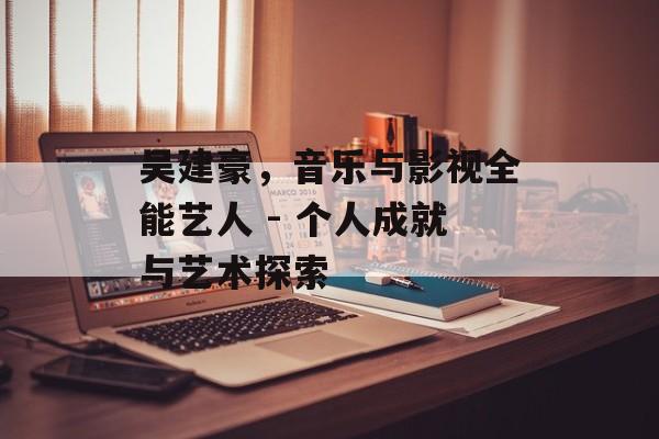 吴建豪,音乐与影视全能艺人 - 个人成就与艺术探索 吴建豪,音乐与影视全能艺人 - 个人成就与艺术探索