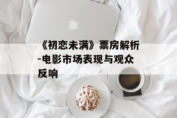 《初恋未满》票房解析-电影市场表现与观众反响 《初恋未满》票房解析-电影市场表现与观众反响