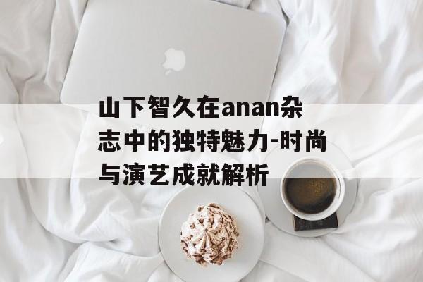 山下智久在anan杂志中的独特魅力-时尚与演艺成就解析 山下智久在anan杂志中的独特魅力-时尚与演艺成就解析