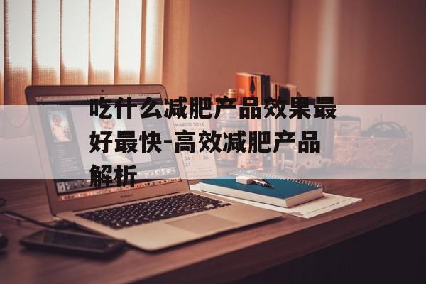 吃什么减肥产品效果最好最快-高效减肥产品解析 吃什么减肥产品效果最好最快-高效减肥产品解析