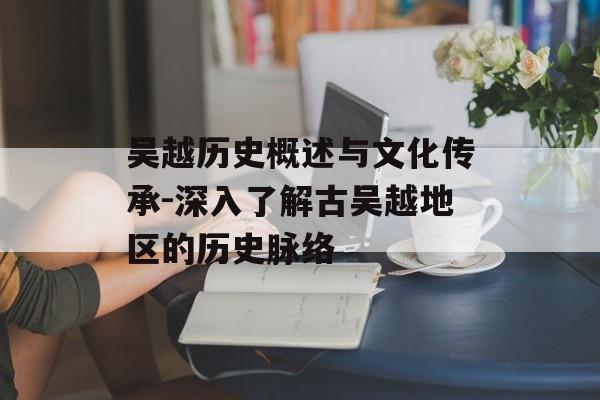 吴越历史概述与文化传承-深入了解古吴越地区的历史脉络 吴越历史概述与文化传承-深入了解古吴越地区的历史脉络