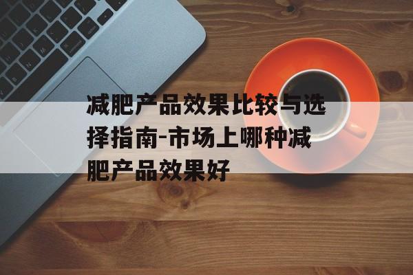 减肥产品效果比较与选择指南-市场上哪种减肥产品效果好 减肥产品效果比较与选择指南-市场上哪种减肥产品效果好