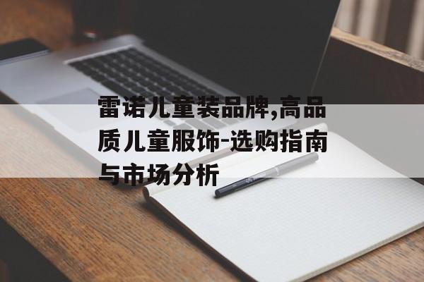 雷诺儿童装品牌,高品质儿童服饰-选购指南与市场分析 雷诺儿童装品牌,高品质儿童服饰-选购指南与市场分析