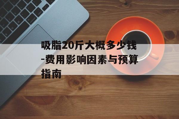 吸脂20斤大概多少钱-费用影响因素与预算指南 吸脂20斤大概多少钱-费用影响因素与预算指南