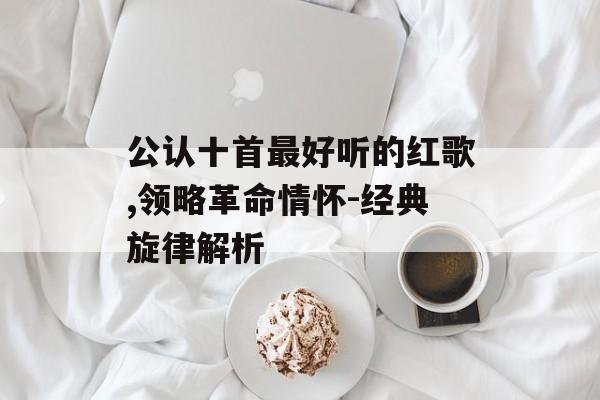 公认十首最好听的红歌,领略革命情怀-经典旋律解析 公认十首最好听的红歌,领略革命情怀-经典旋律解析