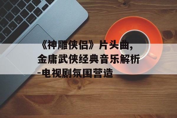 《神雕侠侣》片头曲,金庸武侠经典音乐解析-电视剧氛围营造 《神雕侠侣》片头曲,金庸武侠经典音乐解析-电视剧氛围营造