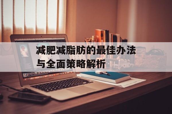 减肥减脂肪的最佳办法与全面策略解析 减肥减脂肪的最佳办法与全面策略解析