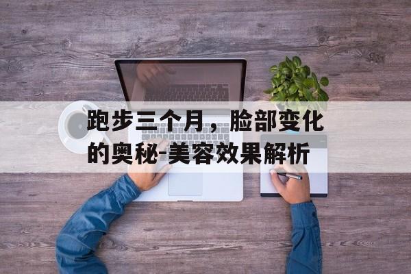 跑步三个月,脸部变化的奥秘-美容效果解析 跑步三个月,脸部变化的奥秘-美容效果解析