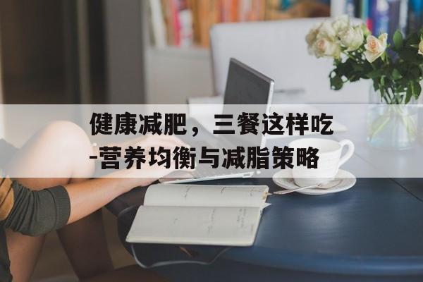 健康减肥,三餐这样吃-营养均衡与减脂策略 健康减肥,三餐这样吃-营养均衡与减脂策略