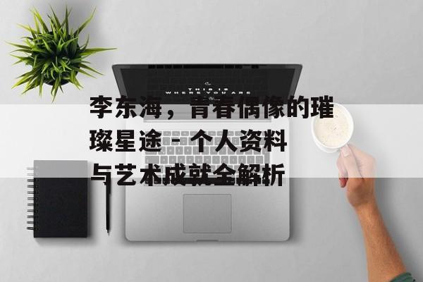李东海,青春偶像的璀璨星途 - 个人资料与艺术成就全解析 李东海,青春偶像的璀璨星途 - 个人资料与艺术成就全解析