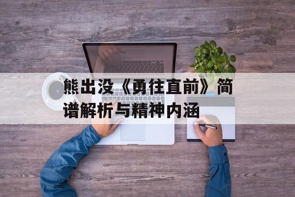 熊出没《勇往直前》简谱解析与精神内涵 熊出没《勇往直前》简谱解析与精神内涵