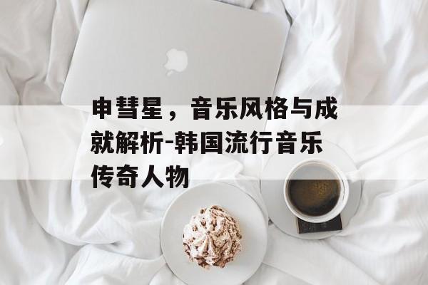 申彗星，音乐风格与成就解析-韩国流行音乐传奇人物