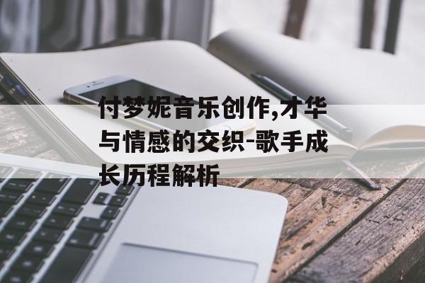 付梦妮音乐创作,才华与情感的交织-歌手成长历程解析 付梦妮音乐创作,才华与情感的交织-歌手成长历程解析