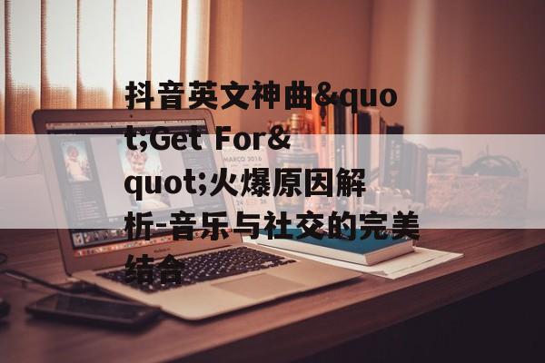 抖音英文神曲"Get For"火爆原因解析-音乐与社交的完美结合 抖音英文神曲"Get For"火爆原因解析-音乐与社交的完美结合