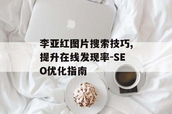 李亚红图片搜索技巧,提升在线发现率-SEO优化指南 李亚红图片搜索技巧,提升在线发现率-SEO优化指南