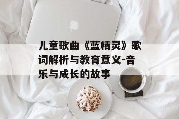 儿童歌曲《蓝精灵》歌词解析与教育意义-音乐与成长的故事 儿童歌曲《蓝精灵》歌词解析与教育意义-音乐与成长的故事