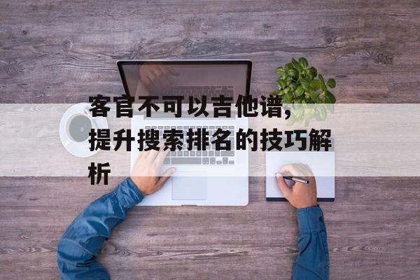 客官不可以吉他谱, 提升搜索排名的技巧解析 客官不可以吉他谱, 提升搜索排名的技巧解析