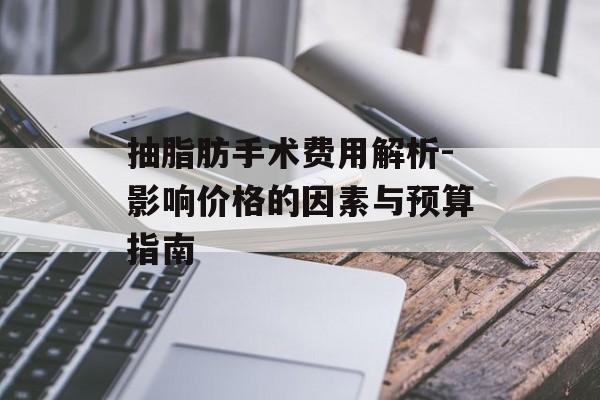 抽脂肪手术费用解析-影响价格的因素与预算指南