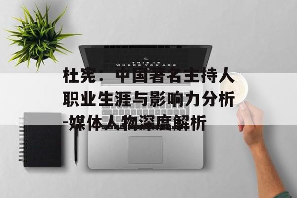 杜宪:中国著名主持人职业生涯与影响力分析-媒体人物深度解析 杜宪:中国著名主持人职业生涯与影响力分析-媒体人物深度解析