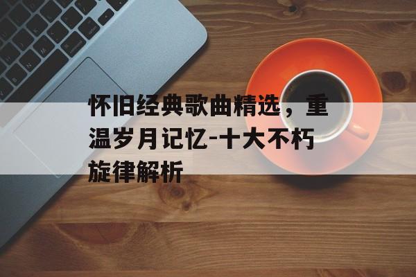 怀旧经典歌曲精选,重温岁月记忆-十大不朽旋律解析 怀旧经典歌曲精选,重温岁月记忆-十大不朽旋律解析