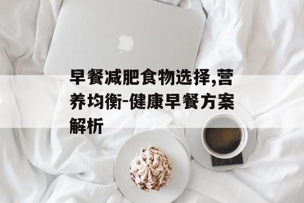 早餐减肥食物选择,营养均衡-健康早餐方案解析 早餐减肥食物选择,营养均衡-健康早餐方案解析
