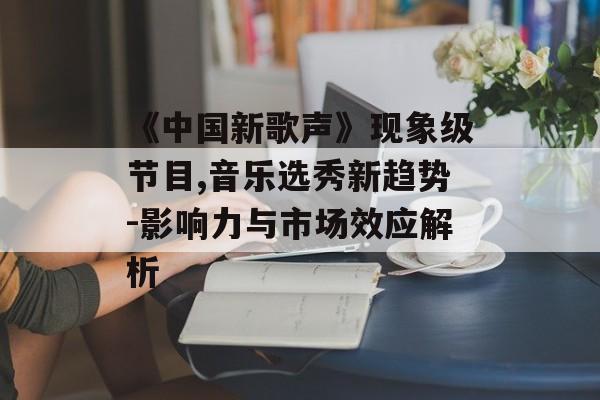 《中国新歌声》现象级节目,音乐选秀新趋势-影响力与市场效应解析 《中国新歌声》现象级节目,音乐选秀新趋势-影响力与市场效应解析