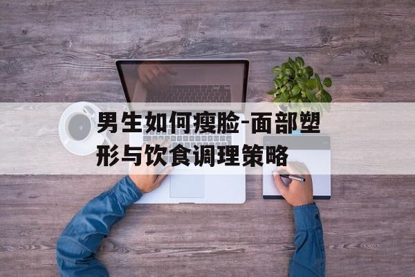 男生如何瘦脸-面部塑形与饮食调理策略 男生如何瘦脸-面部塑形与饮食调理策略
