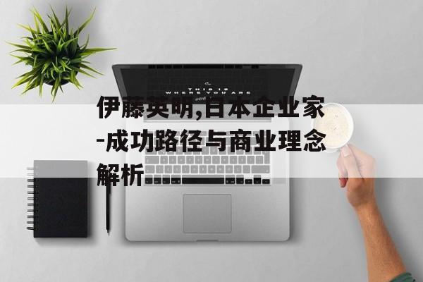 伊藤英明,日本企业家-成功路径与商业理念解析 伊藤英明,日本企业家-成功路径与商业理念解析