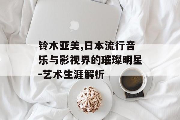 铃木亚美,日本流行音乐与影视界的璀璨明星-艺术生涯解析 铃木亚美,日本流行音乐与影视界的璀璨明星-艺术生涯解析