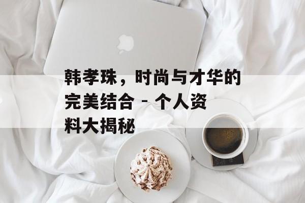 韩孝珠,时尚与才华的完美结合 - 个人资料大揭秘 韩孝珠,时尚与才华的完美结合 - 个人资料大揭秘