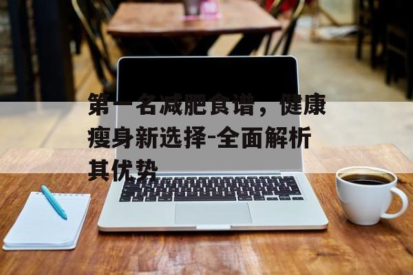 第一名减肥食谱,健康瘦身新选择-全面解析其优势 第一名减肥食谱,健康瘦身新选择-全面解析其优势