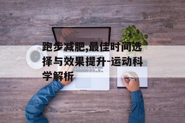 跑步减肥,最佳时间选择与效果提升-运动科学解析 跑步减肥,最佳时间选择与效果提升-运动科学解析