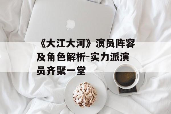 《大江大河》演员阵容及角色解析-实力派演员齐聚一堂 《大江大河》演员阵容及角色解析-实力派演员齐聚一堂