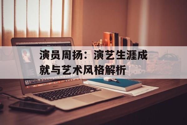 演员周扬:演艺生涯成就与艺术风格解析 演员周扬:演艺生涯成就与艺术风格解析