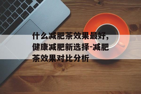 什么减肥茶效果最好,健康减肥新选择-减肥茶效果对比分析