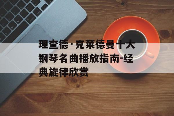 理查德·克莱德曼十大钢琴名曲播放指南-经典旋律欣赏 理查德·克莱德曼十大钢琴名曲播放指南-经典旋律欣赏