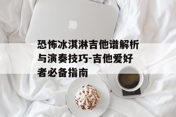 恐怖冰淇淋吉他谱解析与演奏技巧-吉他爱好者必备指南 恐怖冰淇淋吉他谱解析与演奏技巧-吉他爱好者必备指南